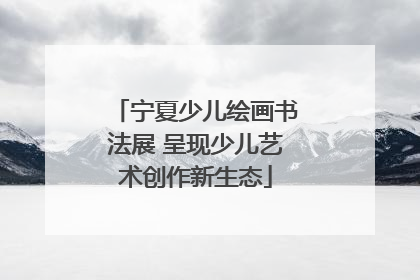 宁夏少儿绘画书法展 呈现少儿艺术创作新生态
