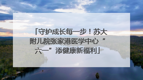 守护成长每一步！苏大附儿院张家港医学中心“六一”添健康新福利