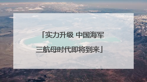 实力升级 中国海军三航母时代即将到来