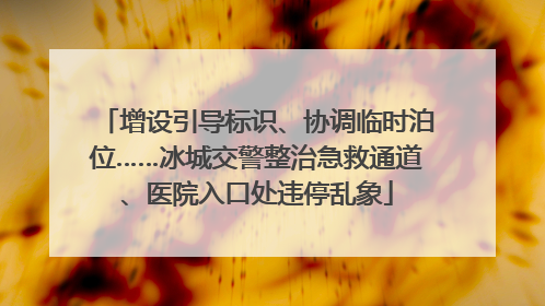 增设引导标识、协调临时泊位……冰城交警整治急救通道、医院入口处违停乱象