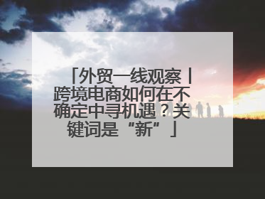 外贸一线观察丨跨境电商如何在不确定中寻机遇？关键词是“新”