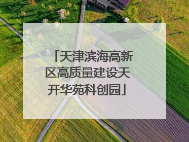 天津滨海高新区高质量建设天开华苑科创园