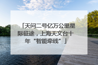天问二号亿万公里星际征途，上海天文台十年“智能牵线”