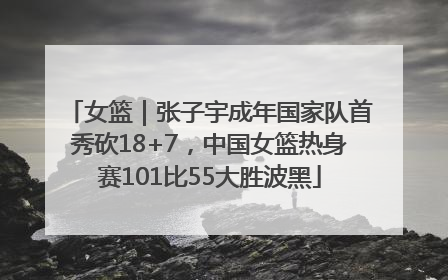 女篮｜张子宇成年国家队首秀砍18+7，中国女篮热身赛101比55大胜波黑