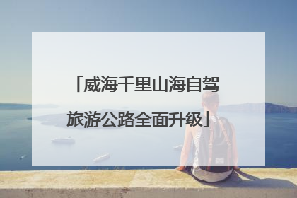 威海千里山海自驾旅游公路全面升级