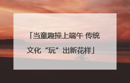 当童趣撞上端午 传统文化“玩”出新花样