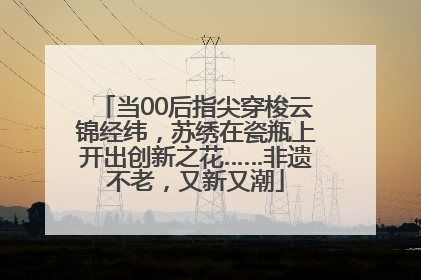 当00后指尖穿梭云锦经纬，苏绣在瓷瓶上开出创新之花……非遗不老，又新又潮