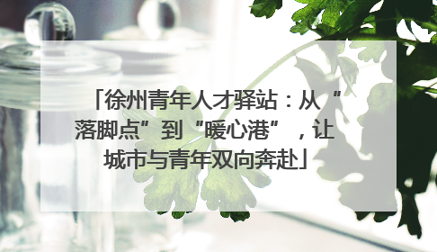 徐州青年人才驿站：从“落脚点”到“暖心港”，让城市与青年双向奔赴