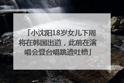 小沈阳18岁女儿下周将在韩国出道，此前在演唱会登台唱跳遭吐槽
