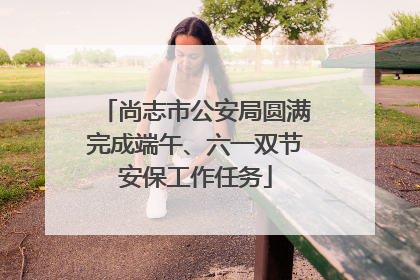 尚志市公安局圆满完成端午、六一双节安保工作任务