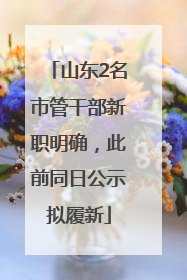 山东2名市管干部新职明确，此前同日公示拟履新