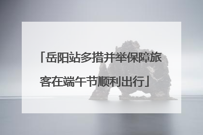 岳阳站多措并举保障旅客在端午节顺利出行