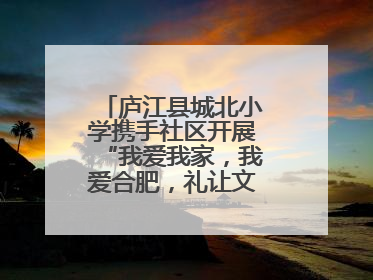 庐江县城北小学携手社区开展“我爱我家，我爱合肥，礼让文明”实践活动