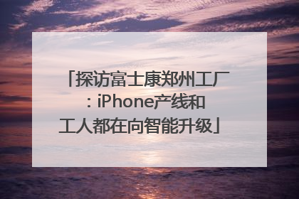 探访富士康郑州工厂：iPhone产线和工人都在向智能升级