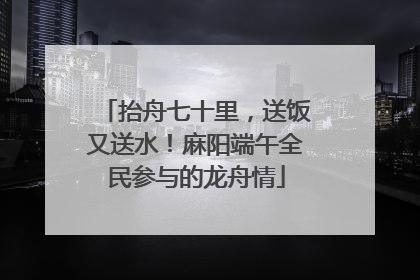 抬舟七十里，送饭又送水！麻阳端午全民参与的龙舟情