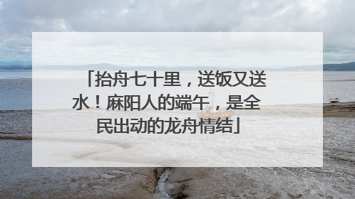 抬舟七十里，送饭又送水！麻阳人的端午，是全民出动的龙舟情结