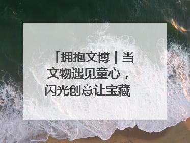 拥抱文博｜当文物遇见童心，闪光创意让宝藏“动”起来