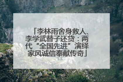 李林雨舍身救人、李学武替子还贷：两代“全国先进”演绎家风诚信奉献传奇