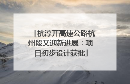 杭淳开高速公路杭州段又迎新进展：项目初步设计获批