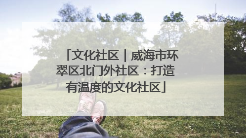 文化社区｜威海市环翠区北门外社区：打造有温度的文化社区