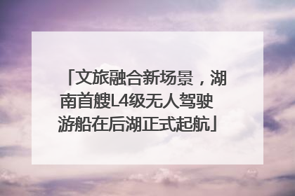 文旅融合新场景，湖南首艘L4级无人驾驶游船在后湖正式起航