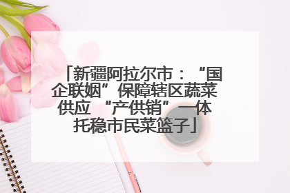 新疆阿拉尔市：“国企联姻”保障辖区蔬菜供应 “产供销”一体托稳市民菜篮子