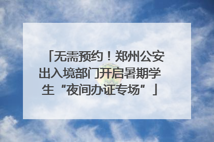 无需预约！郑州公安出入境部门开启暑期学生“夜间办证专场”