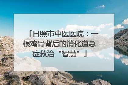 日照市中医医院：一根鸡骨背后的消化道急症救治“智慧”