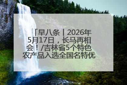 早八条丨2026年5月17日，长马再相会！/吉林省5个特色农产品入选全国名特优新农产品名录