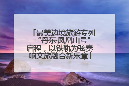 最美边境旅游专列“丹东·凤凰山号”启程，以铁轨为弦奏响文旅融合新乐章
