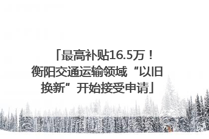 最高补贴16.5万！衡阳交通运输领域“以旧换新”开始接受申请