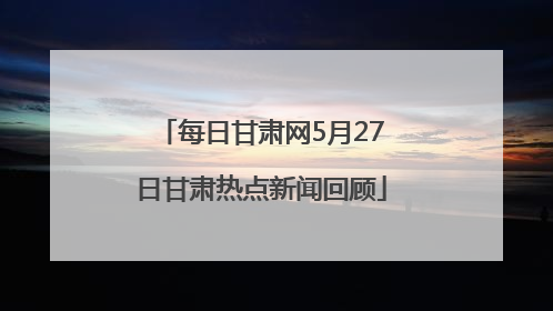 每日甘肃网5月27日甘肃热点新闻回顾