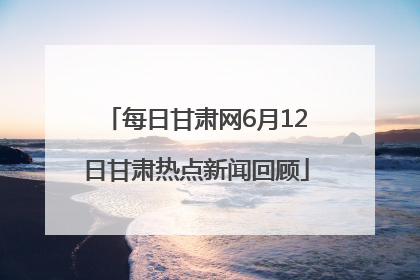 每日甘肃网6月12日甘肃热点新闻回顾