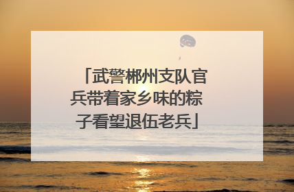 武警郴州支队官兵带着家乡味的粽子看望退伍老兵