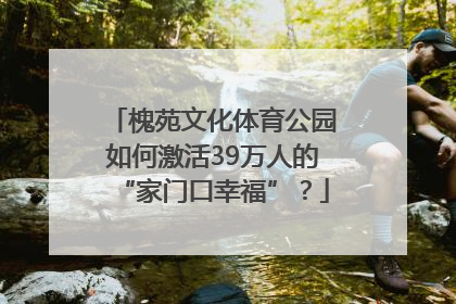 槐苑文化体育公园如何激活39万人的“家门口幸福”？