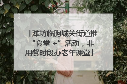 潍坊临朐城关街道推“食堂 +”活动，非用餐时段办老年课堂