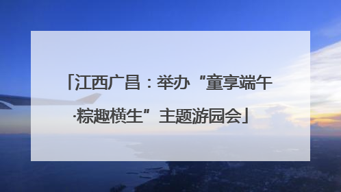 江西广昌：举办“童享端午·粽趣横生”主题游园会