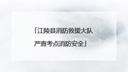 江陵县消防救援大队严查考点消防安全