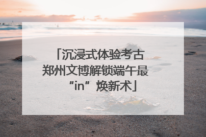 沉浸式体验考古 郑州文博解锁端午最“in”焕新术