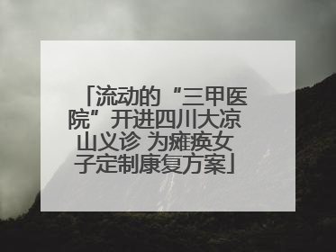 流动的“三甲医院”开进四川大凉山义诊 为瘫痪女子定制康复方案