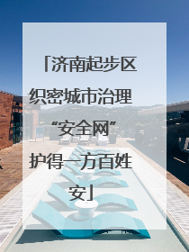 济南起步区织密城市治理“安全网” 护得一方百姓安