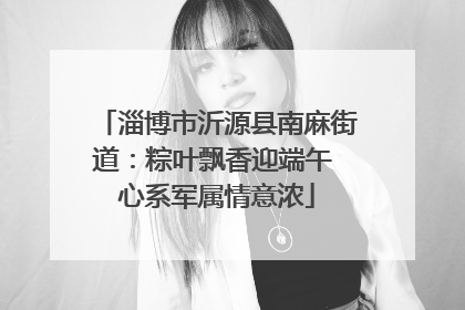 淄博市沂源县南麻街道：粽叶飘香迎端午 心系军属情意浓
