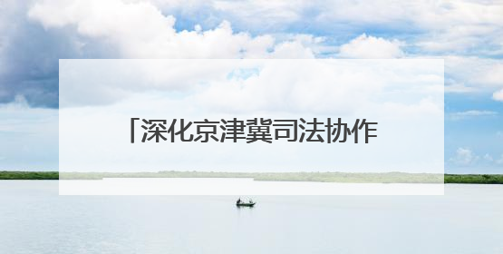 深化京津冀司法协作 融入协同发展大局