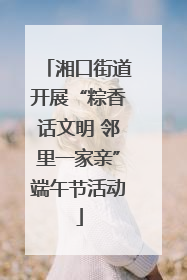湘口街道开展“粽香话文明 邻里一家亲”端午节活动