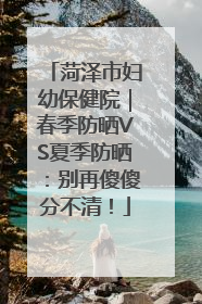 菏泽市妇幼保健院｜春季防晒VS夏季防晒：别再傻傻分不清！