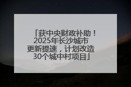 获中央财政补助！2025年长沙城市更新提速，计划改造30个城中村项目