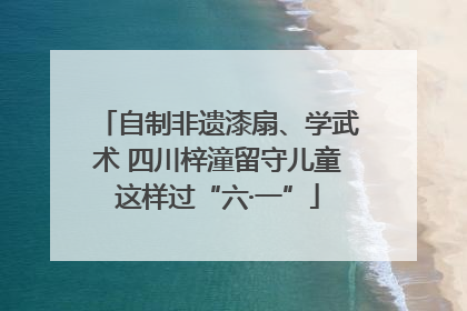 自制非遗漆扇、学武术 四川梓潼留守儿童这样过“六·一”