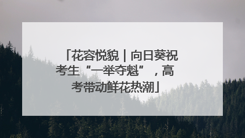 花容悦貌｜向日葵祝考生“一举夺魁”，高考带动鲜花热潮
