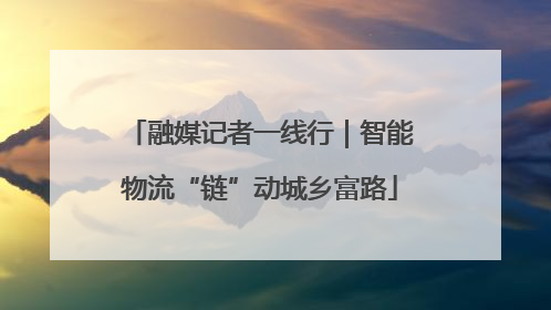 融媒记者一线行｜智能物流“链”动城乡富路