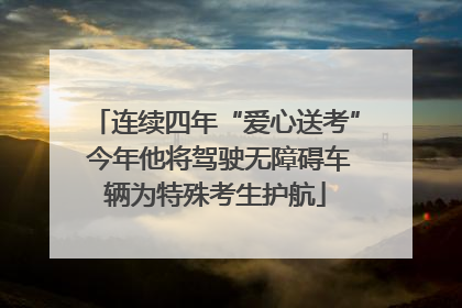 连续四年“爱心送考” 今年他将驾驶无障碍车辆为特殊考生护航